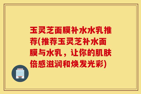 玉灵芝面膜补水水乳推荐(推荐玉灵芝补水面膜与水乳，让你的肌肤倍感滋润和焕发光彩)-第1张图片-灵芝之家