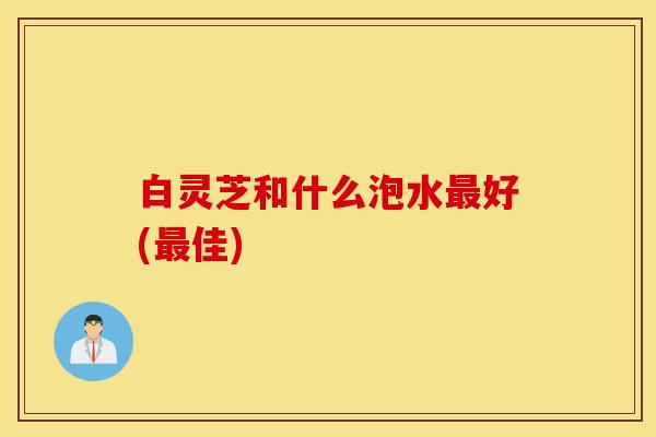 白灵芝和什么泡水最好(最佳)-第1张图片-灵芝之家 白灵芝和什么泡水最好(最佳)-第1张图片-灵芝之家
