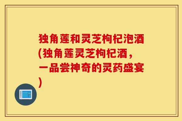 独角莲和灵芝枸杞泡酒(独角莲灵芝枸杞酒,一品尝神奇的灵药盛宴)-第1张图片-灵芝之家 独角莲和灵芝枸杞泡酒(独角莲灵芝枸杞酒,一品尝神奇的灵药盛宴)-第1张图片-灵芝之家