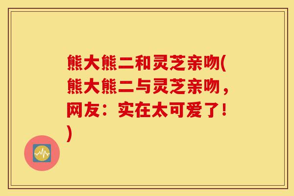 熊大熊二和灵芝亲吻(熊大熊二与灵芝亲吻,网友:实在太可爱了!)-第1张图片-灵芝之家 熊大熊二和灵芝亲吻(熊大熊二与灵芝亲吻,网友:实在太可爱了!)-第1张图片-灵芝之家