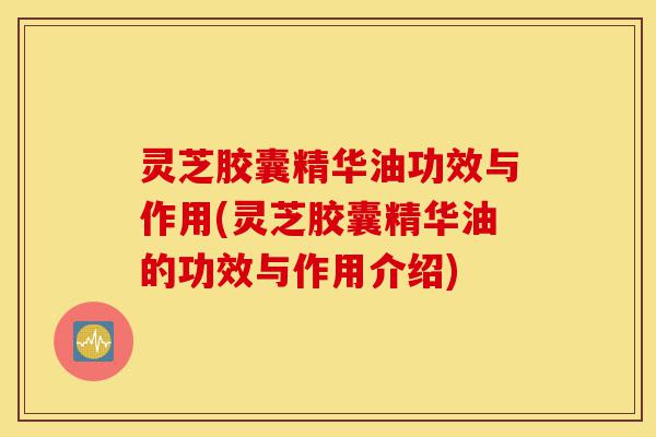 灵芝胶囊精华油功效与作用(灵芝胶囊精华油的功效与作用介绍)-第1张图片-灵芝之家
