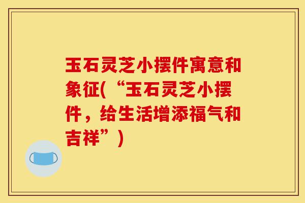 玉石灵芝小摆件寓意和象征(“玉石灵芝小摆件,给生活增添福气和吉祥”)-第1张图片-灵芝之家 玉石灵芝小摆件寓意和象征(“玉石灵芝小摆件,给生活增添福气和吉祥”)-第1张图片-灵芝之家