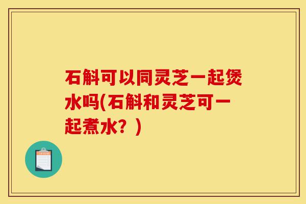 石斛可以同灵芝一起煲水吗(石斛和灵芝可一起煮水？)-第1张图片-灵芝之家