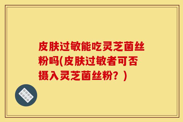 皮肤过敏能吃灵芝菌丝粉吗(皮肤过敏者可否摄入灵芝菌丝粉?)-第1张图片-灵芝之家 皮肤过敏能吃灵芝菌丝粉吗(皮肤过敏者可否摄入灵芝菌丝粉?)-第1张图片-灵芝之家