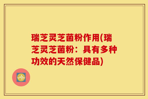 瑞芝灵芝菌粉作用(瑞芝灵芝菌粉：具有多种功效的天然保健品)-第1张图片-灵芝之家