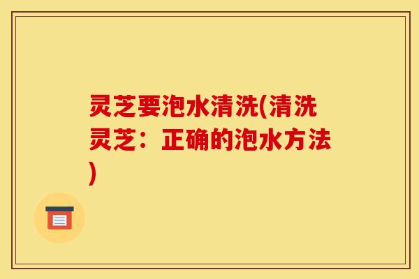 灵芝要泡水清洗(清洗灵芝:正确的泡水方法)-第1张图片-灵芝之家 灵芝要泡水清洗(清洗灵芝:正确的泡水方法)-第1张图片-灵芝之家