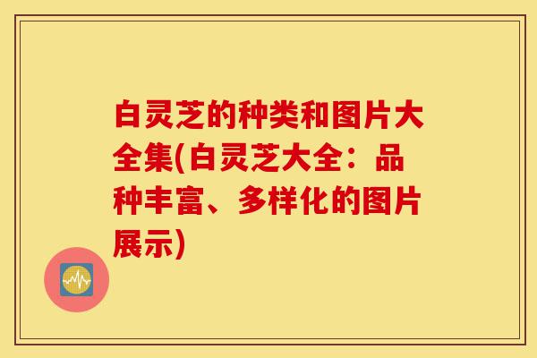 白灵芝的种类和图片大全集(白灵芝大全:品种丰富、多样化的图片展示)-第1张图片-灵芝之家 白灵芝的种类和图片大全集(白灵芝大全:品种丰富、多样化的图片展示)-第1张图片-灵芝之家