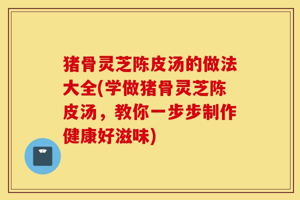 猪骨灵芝陈皮汤的做法大全(学做猪骨灵芝陈皮汤，教你一步步制作健康好滋味)-第1张图片-灵芝之家