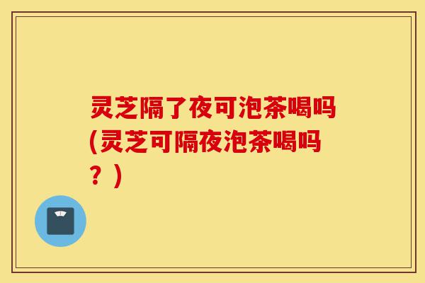灵芝隔了夜可泡茶喝吗(灵芝可隔夜泡茶喝吗?)-第1张图片-灵芝之家 灵芝隔了夜可泡茶喝吗(灵芝可隔夜泡茶喝吗?)-第1张图片-灵芝之家