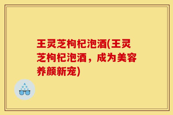 王灵芝枸杞泡酒(王灵芝枸杞泡酒,成为美容养颜新宠)-第1张图片-灵芝之家 王灵芝枸杞泡酒(王灵芝枸杞泡酒,成为美容养颜新宠)-第1张图片-灵芝之家
