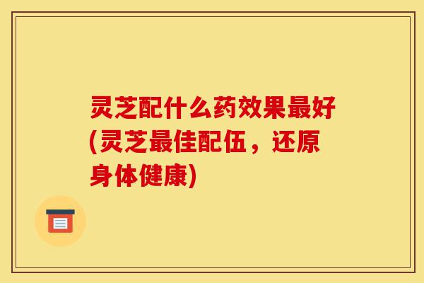 灵芝配什么药效果最好(灵芝最佳配伍,还原身体健康)-第1张图片-灵芝之家 灵芝配什么药效果最好(灵芝最佳配伍,还原身体健康)-第1张图片-灵芝之家
