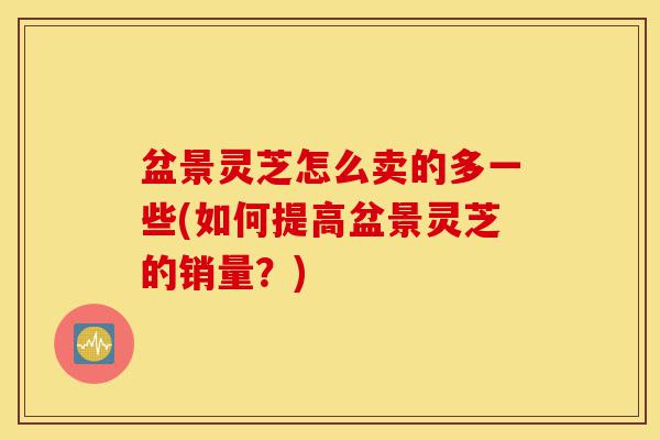 盆景灵芝怎么卖的多一些(如何提高盆景灵芝的销量?)-第1张图片-灵芝之家 盆景灵芝怎么卖的多一些(如何提高盆景灵芝的销量?)-第1张图片-灵芝之家