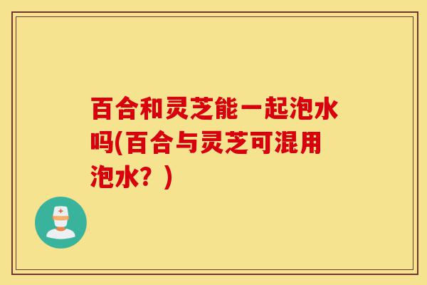 百合和灵芝能一起泡水吗(百合与灵芝可混用泡水?)-第1张图片-灵芝之家 百合和灵芝能一起泡水吗(百合与灵芝可混用泡水?)-第1张图片-灵芝之家