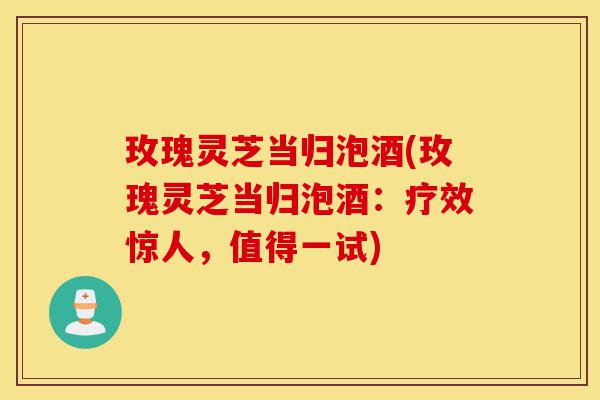 玫瑰灵芝当归泡酒(玫瑰灵芝当归泡酒:疗效惊人,值得一试)-第1张图片-灵芝之家 玫瑰灵芝当归泡酒(玫瑰灵芝当归泡酒:疗效惊人,值得一试)-第1张图片-灵芝之家