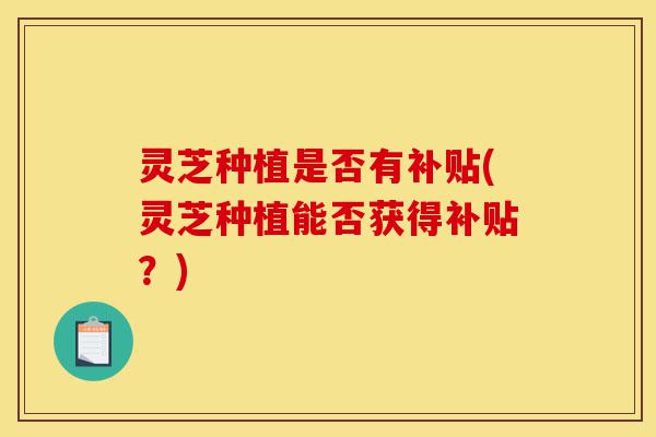 灵芝种植是否有补贴(灵芝种植能否获得补贴？)-第1张图片-灵芝之家