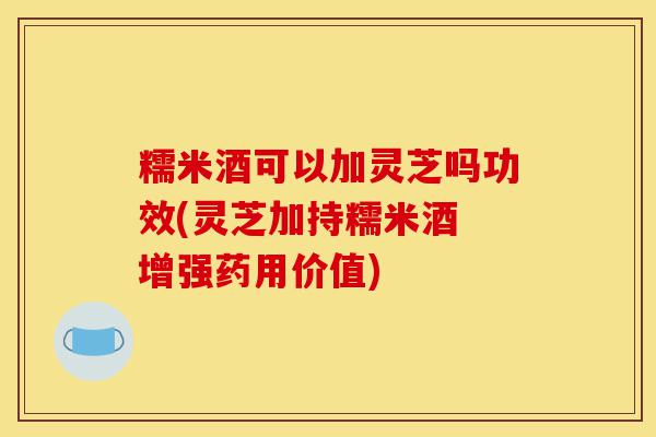 糯米酒可以加灵芝吗功效(灵芝加持糯米酒 增强药用价值)-第1张图片-灵芝之家