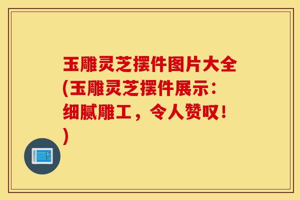 玉雕灵芝摆件图片大全(玉雕灵芝摆件展示:细腻雕工,令人赞叹!)-第1张图片-灵芝之家 玉雕灵芝摆件图片大全(玉雕灵芝摆件展示:细腻雕工,令人赞叹!)-第1张图片-灵芝之家