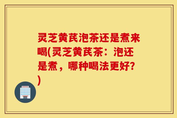 灵芝黄芪泡茶还是煮来喝(灵芝黄芪茶:泡还是煮,哪种喝法更好?)-第1张图片-灵芝之家 灵芝黄芪泡茶还是煮来喝(灵芝黄芪茶:泡还是煮,哪种喝法更好?)-第1张图片-灵芝之家