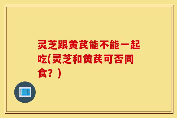 灵芝跟黄芪能不能一起吃(灵芝和黄芪可否同食？)-第1张图片-灵芝之家