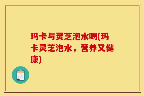 玛卡与灵芝泡水喝(玛卡灵芝泡水,营养又健康)-第1张图片-灵芝之家 玛卡与灵芝泡水喝(玛卡灵芝泡水,营养又健康)-第1张图片-灵芝之家