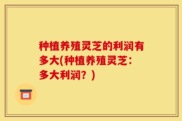 种植养殖灵芝的利润有多大(种植养殖灵芝:多大利润?)-第1张图片-灵芝之家 种植养殖灵芝的利润有多大(种植养殖灵芝:多大利润?)-第1张图片-灵芝之家