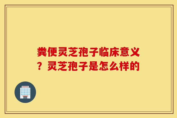 粪便灵芝孢子临床意义?灵芝孢子是怎么样的-第1张图片-灵芝之家 粪便灵芝孢子临床意义?灵芝孢子是怎么样的-第1张图片-灵芝之家