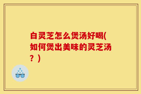 白灵芝怎么煲汤好喝(如何煲出美味的灵芝汤?)-第1张图片-灵芝之家 白灵芝怎么煲汤好喝(如何煲出美味的灵芝汤?)-第1张图片-灵芝之家