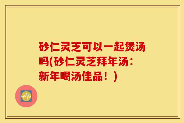 砂仁灵芝可以一起煲汤吗(砂仁灵芝拜年汤:新年喝汤佳品!)-第1张图片-灵芝之家 砂仁灵芝可以一起煲汤吗(砂仁灵芝拜年汤:新年喝汤佳品!)-第1张图片-灵芝之家