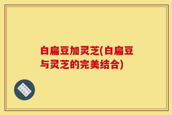 白扁豆加灵芝(白扁豆与灵芝的完美结合)-第1张图片-灵芝之家 白扁豆加灵芝(白扁豆与灵芝的完美结合)-第1张图片-灵芝之家