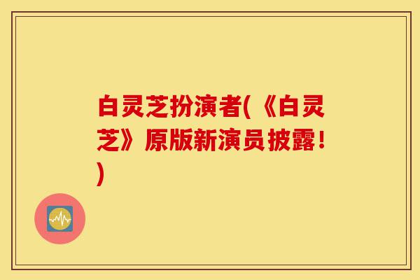 白灵芝扮演者(《白灵芝》原版新演员披露!)-第1张图片-灵芝之家 白灵芝扮演者(《白灵芝》原版新演员披露!)-第1张图片-灵芝之家