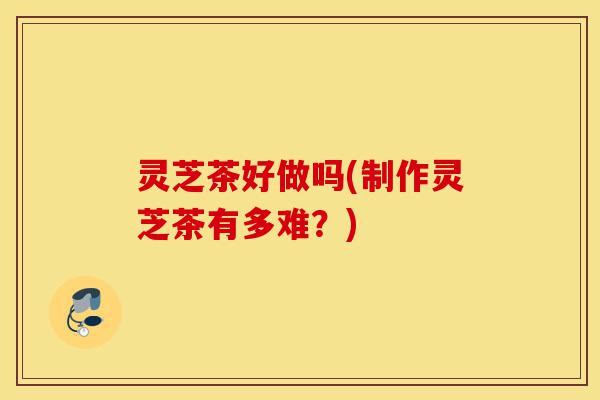 灵芝茶好做吗(制作灵芝茶有多难?)-第1张图片-灵芝之家 灵芝茶好做吗(制作灵芝茶有多难?)-第1张图片-灵芝之家