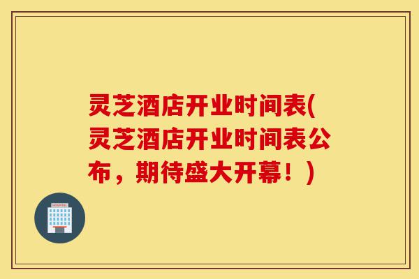 灵芝酒店开业时间表(灵芝酒店开业时间表公布，期待盛大开幕！)-第1张图片-灵芝之家