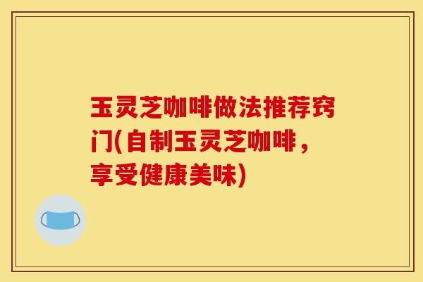 玉灵芝咖啡做法推荐窍门(自制玉灵芝咖啡,享受健康美味)-第1张图片-灵芝之家 玉灵芝咖啡做法推荐窍门(自制玉灵芝咖啡,享受健康美味)-第1张图片-灵芝之家