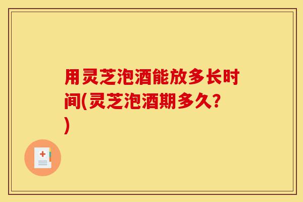 用灵芝泡酒能放多长时间(灵芝泡酒期多久?)-第1张图片-灵芝之家 用灵芝泡酒能放多长时间(灵芝泡酒期多久?)-第1张图片-灵芝之家