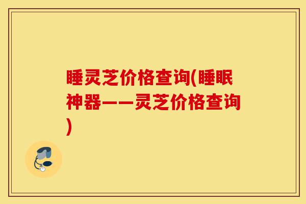 睡灵芝价格查询(睡眠神器——灵芝价格查询)-第1张图片-灵芝之家 睡灵芝价格查询(睡眠神器——灵芝价格查询)-第1张图片-灵芝之家