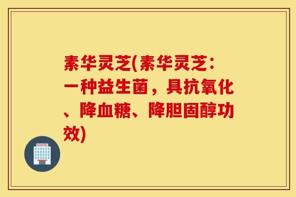 素华灵芝(素华灵芝:一种益生菌,具抗氧化、降血糖、降胆固醇功效)-第1张图片-灵芝之家 素华灵芝(素华灵芝:一种益生菌,具抗氧化、降血糖、降胆固醇功效)-第1张图片-灵芝之家