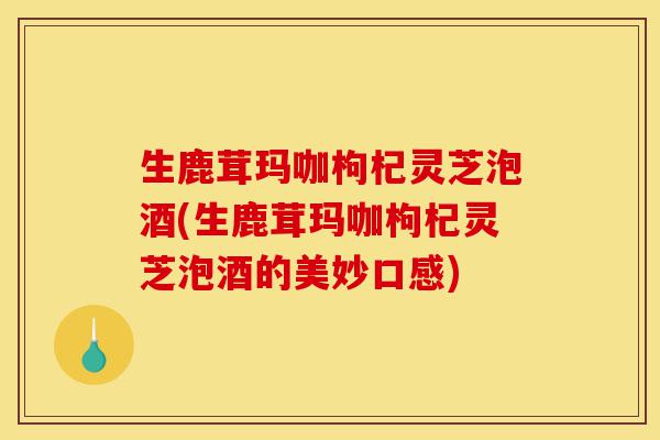 生鹿茸玛咖枸杞灵芝泡酒(生鹿茸玛咖枸杞灵芝泡酒的美妙口感)-第1张图片-灵芝之家 生鹿茸玛咖枸杞灵芝泡酒(生鹿茸玛咖枸杞灵芝泡酒的美妙口感)-第1张图片-灵芝之家