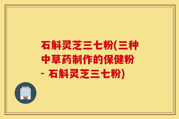 石斛灵芝三七粉(三种中草药制作的保健粉 - 石斛灵芝三七粉)-第1张图片-灵芝之家 石斛灵芝三七粉(三种中草药制作的保健粉 - 石斛灵芝三七粉)-第1张图片-灵芝之家