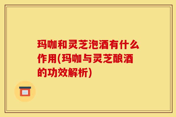 玛咖和灵芝泡酒有什么作用(玛咖与灵芝酿酒的功效解析)-第1张图片-灵芝之家