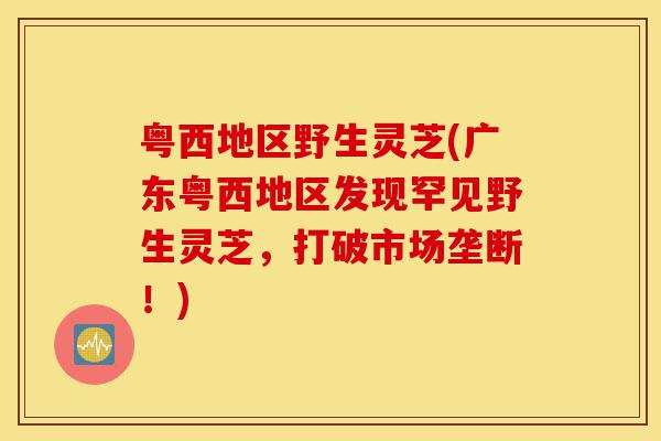 粤西地区野生灵芝(广东粤西地区发现罕见野生灵芝，打破市场垄断！)-第1张图片-灵芝之家
