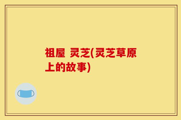 祖屋 灵芝(灵芝草原上的故事)-第1张图片-灵芝之家