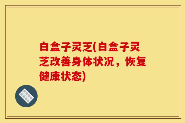 白盒子灵芝(白盒子灵芝改善身体状况，恢复健康状态)-第1张图片-灵芝之家
