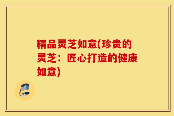 精品灵芝如意(珍贵的灵芝:匠心打造的健康如意)-第1张图片-灵芝之家 精品灵芝如意(珍贵的灵芝:匠心打造的健康如意)-第1张图片-灵芝之家
