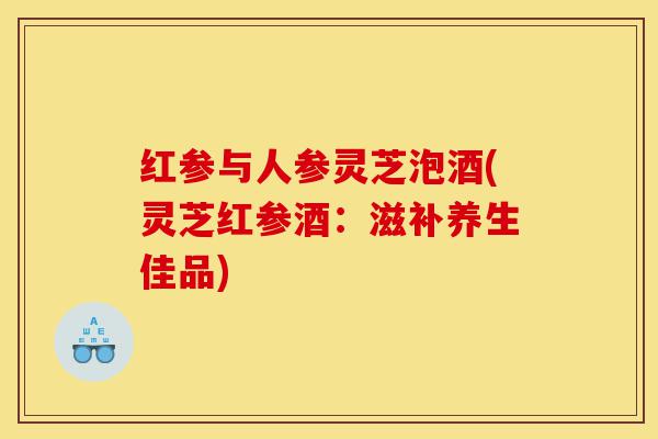 红参与人参灵芝泡酒(灵芝红参酒:滋补养生佳品)-第1张图片-灵芝之家 红参与人参灵芝泡酒(灵芝红参酒:滋补养生佳品)-第1张图片-灵芝之家