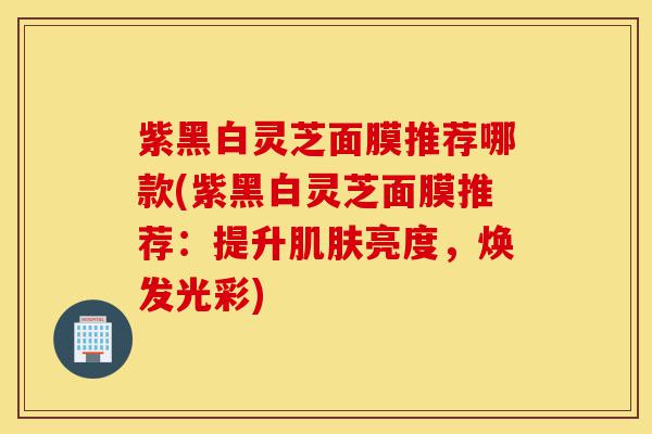 紫黑白灵芝面膜推荐哪款(紫黑白灵芝面膜推荐:提升肌肤亮度,焕发光彩)-第1张图片-灵芝之家 紫黑白灵芝面膜推荐哪款(紫黑白灵芝面膜推荐:提升肌肤亮度,焕发光彩)-第1张图片-灵芝之家