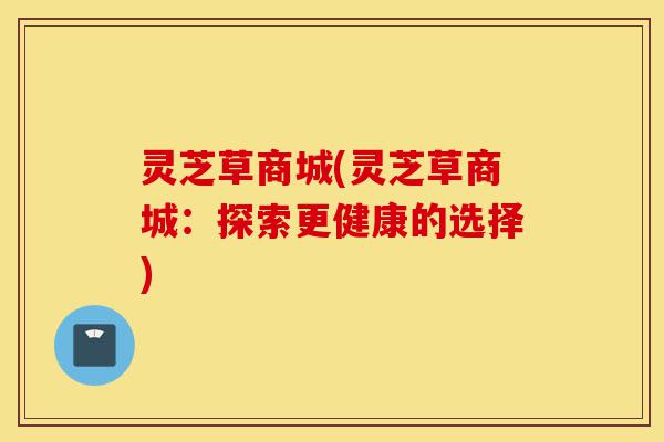 灵芝草商城(灵芝草商城:探索更健康的选择)-第1张图片-灵芝之家 灵芝草商城(灵芝草商城:探索更健康的选择)-第1张图片-灵芝之家
