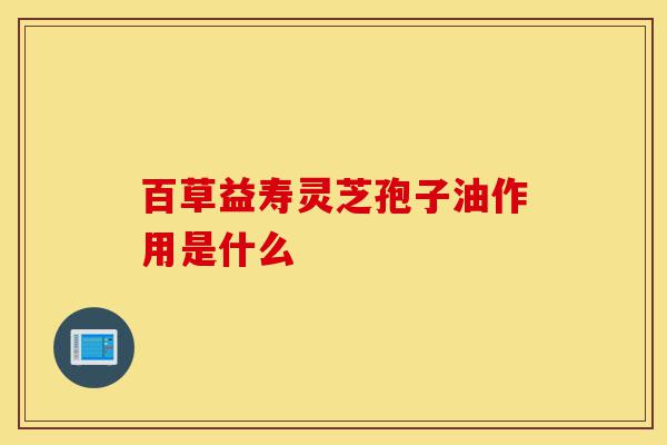 百草益寿灵芝孢子油作用是什么-第1张图片-灵芝之家 百草益寿灵芝孢子油作用是什么-第1张图片-灵芝之家