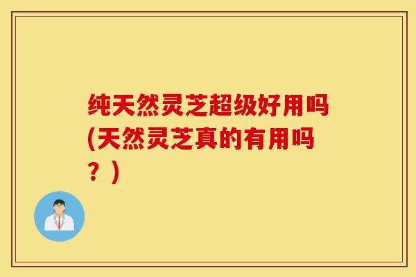 纯天然灵芝超级好用吗(天然灵芝真的有用吗？)-第1张图片-灵芝之家