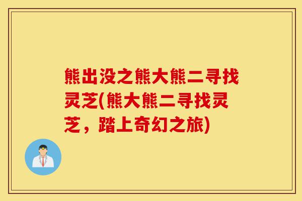 熊出没之熊大熊二寻找灵芝(熊大熊二寻找灵芝，踏上奇幻之旅)-第1张图片-灵芝之家