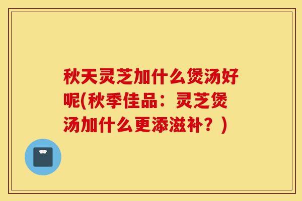 秋天灵芝加什么煲汤好呢(秋季佳品:灵芝煲汤加什么更添滋补?)-第1张图片-灵芝之家 秋天灵芝加什么煲汤好呢(秋季佳品:灵芝煲汤加什么更添滋补?)-第1张图片-灵芝之家